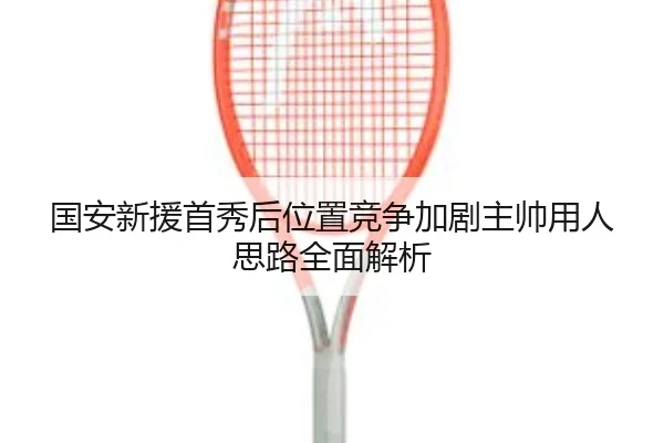 国安新援首秀后位置竞争加剧主帅用人思路全面解析