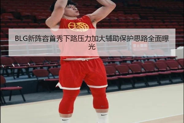 BLG新阵容首秀下路压力加大辅助保护思路全面曝光