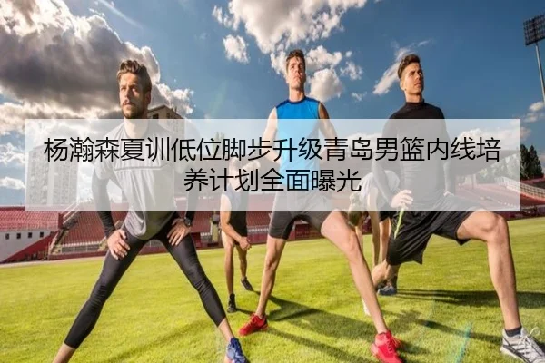 杨瀚森夏训低位脚步升级青岛男篮内线培养计划全面曝光